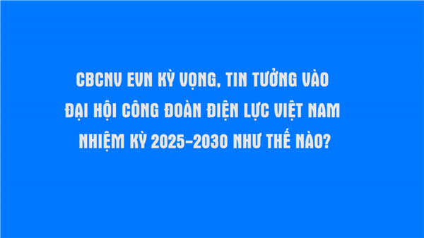 CBCNV EVN kỳ vọng, tin tưởng vào Đại hội Công đoàn Điện lực Việt Nam nhiệm kỳ 2025 - 2030 như thế nào?