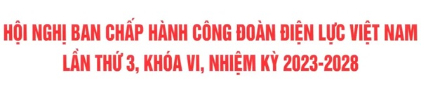 Hội nghị ban chấp hành Công đoàn điện lực Việt Nam lần thứ 3, Khóa VI, Nhiệm kỳ 2023-2028